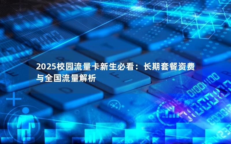 2025校园流量卡新生必看：长期套餐资费与全国流量解析