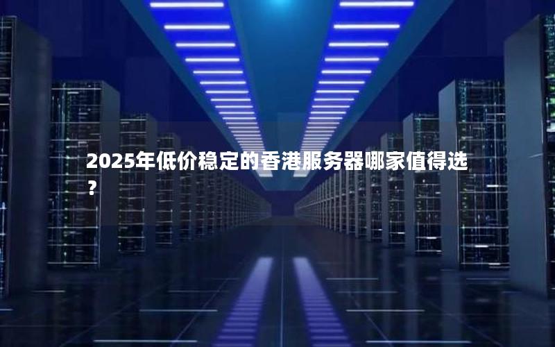 2025年低价稳定的香港服务器哪家值得选？