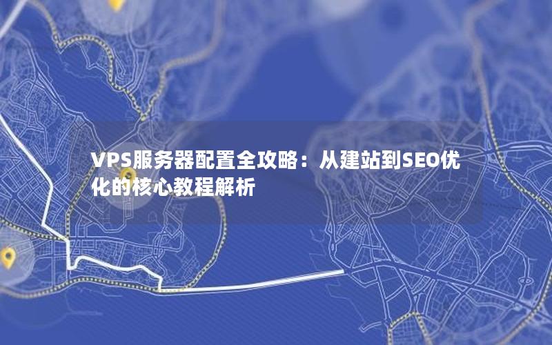 VPS服务器配置全攻略：从建站到SEO优化的核心教程解析