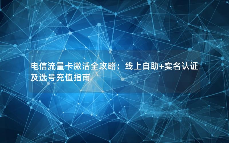 电信流量卡激活全攻略：线上自助+实名认证及选号充值指南