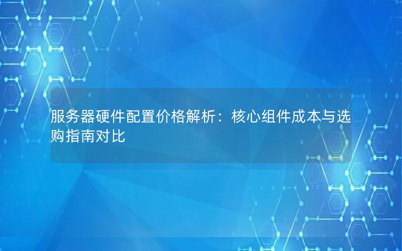 服务器硬件配置价格解析：核心组件成本与选购指南对比