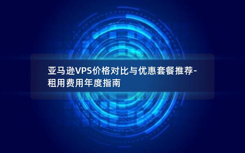 亚马逊VPS价格对比与优惠套餐推荐-租用费用年度指南