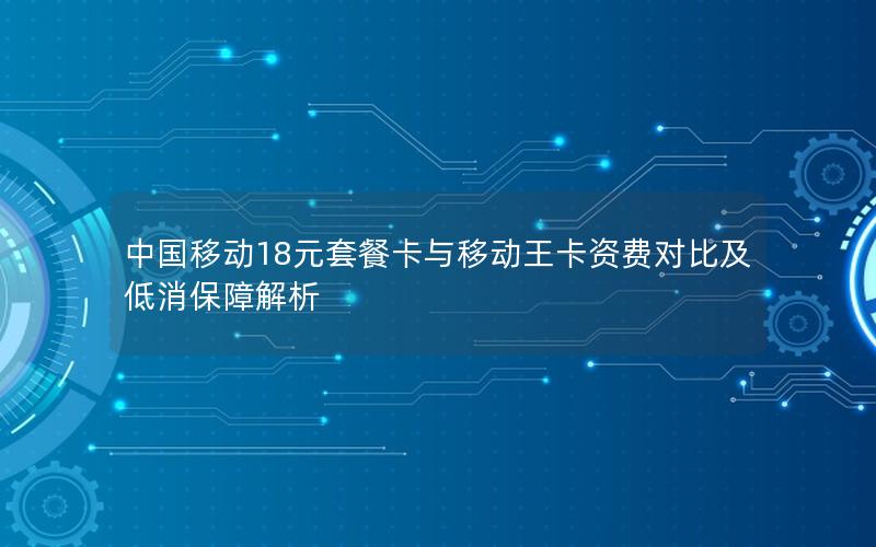 中国移动18元套餐卡与移动王卡资费对比及低消保障解析