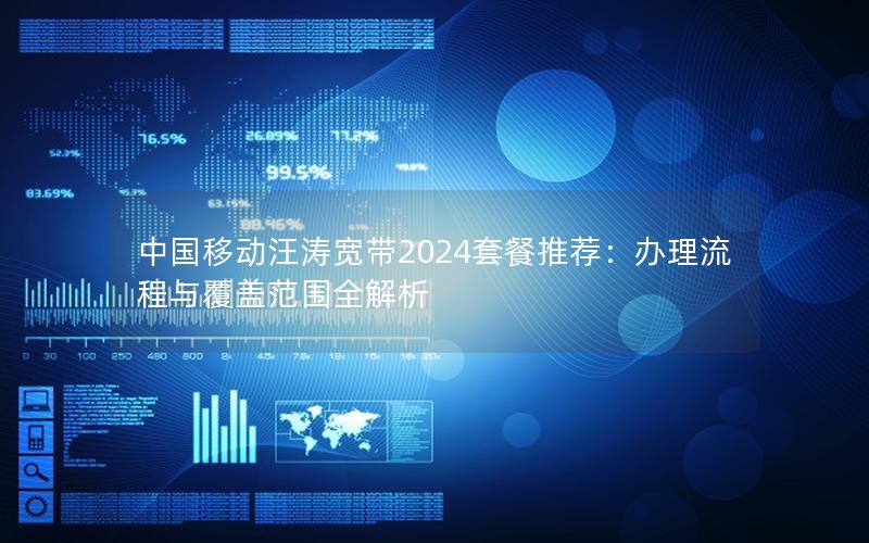 中国移动汪涛宽带2024套餐推荐：办理流程与覆盖范围全解析