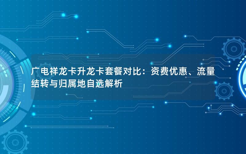 广电祥龙卡升龙卡套餐对比：资费优惠、流量结转与归属地自选解析