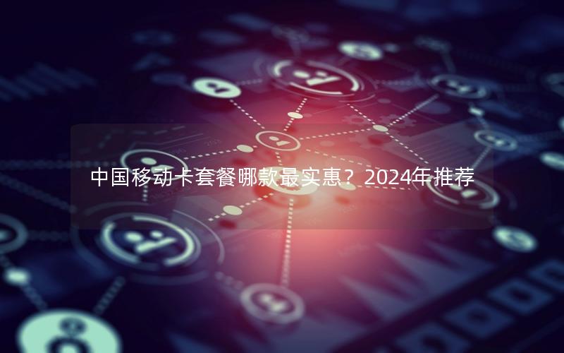 中国移动卡套餐哪款最实惠？2024年推荐