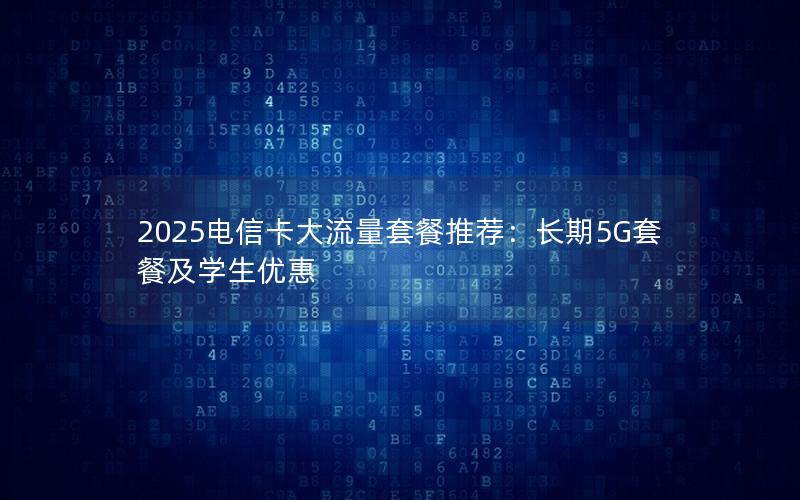 2025电信卡大流量套餐推荐：长期5G套餐及学生优惠