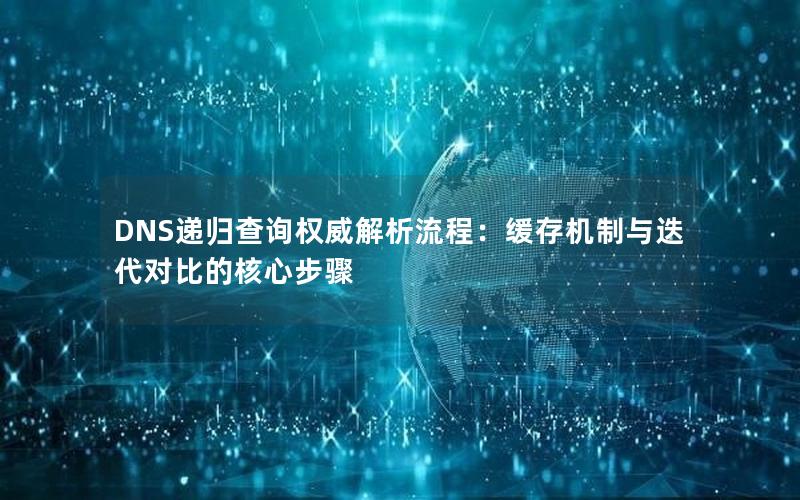 DNS递归查询权威解析流程：缓存机制与迭代对比的核心步骤