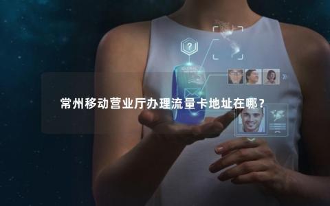 常州移动营业厅办理流量卡地址在哪？