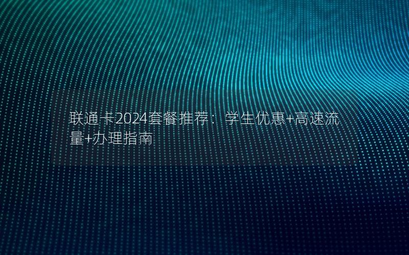 联通卡2024套餐推荐：学生优惠+高速流量+办理指南