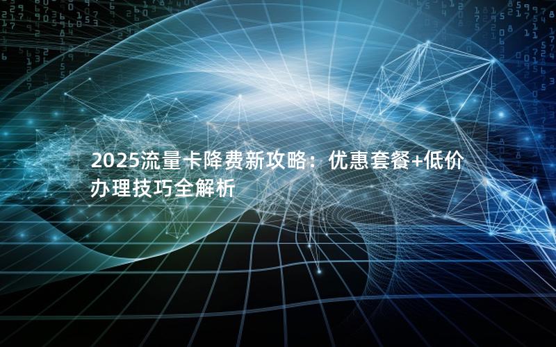 2025流量卡降费新攻略：优惠套餐+低价办理技巧全解析