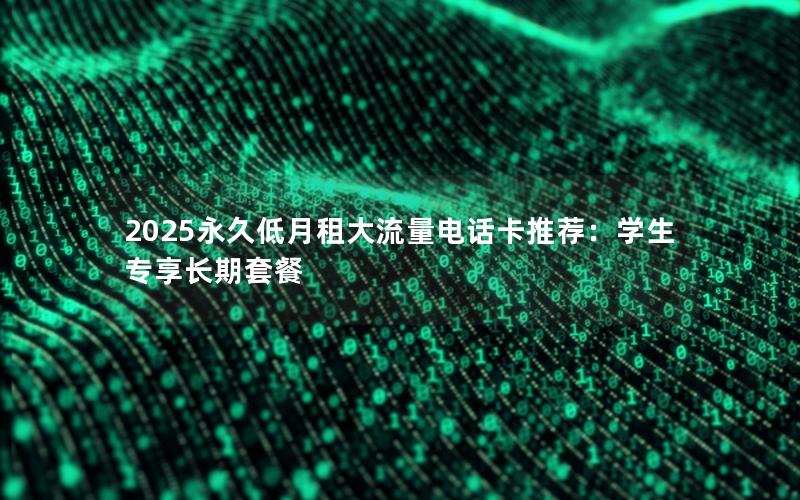 2025永久低月租大流量电话卡推荐：学生专享长期套餐