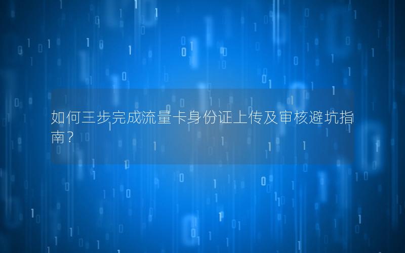 如何三步完成流量卡身份证上传及审核避坑指南？