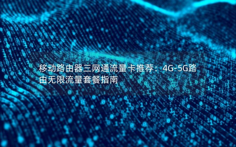 移动路由器三网通流量卡推荐：4G-5G路由无限流量套餐指南