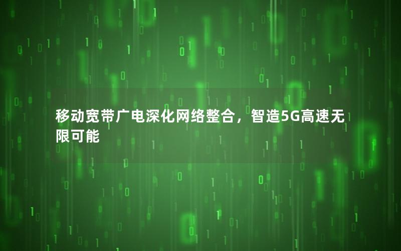 移动宽带广电深化网络整合，智造5G高速无限可能