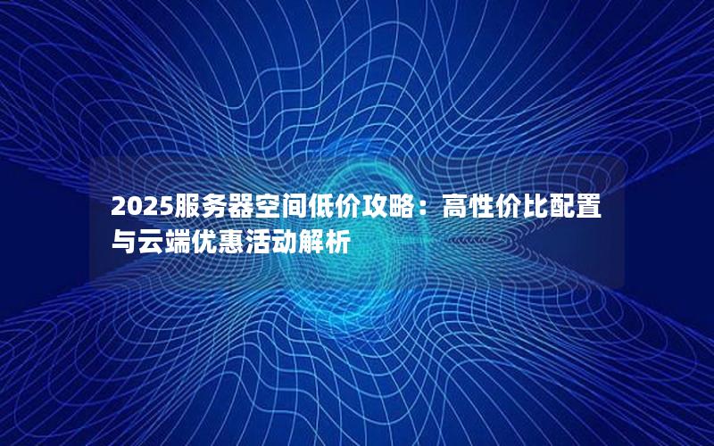 2025服务器空间低价攻略：高性价比配置与云端优惠活动解析