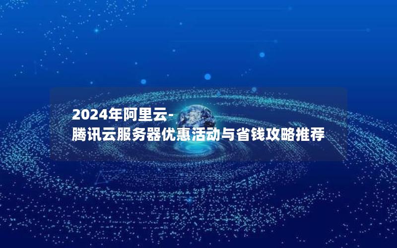 2024年阿里云-腾讯云服务器优惠活动与省钱攻略推荐