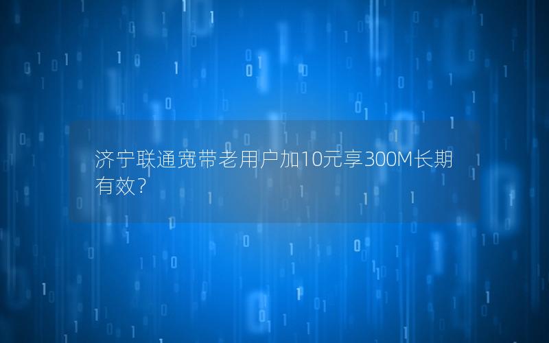 济宁联通宽带老用户加10元享300M长期有效？