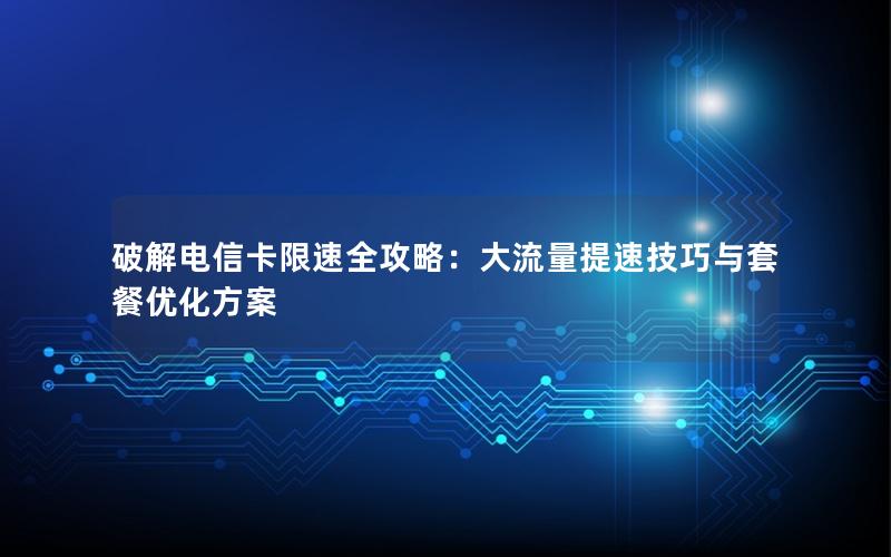 破解电信卡限速全攻略：大流量提速技巧与套餐优化方案