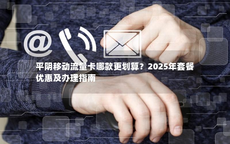 平阴移动流量卡哪款更划算？2025年套餐优惠及办理指南