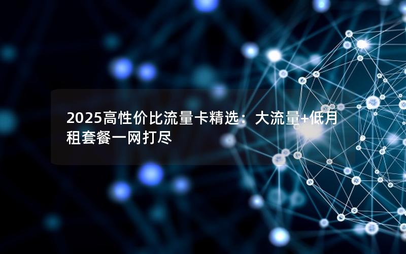 2025高性价比流量卡精选：大流量+低月租套餐一网打尽