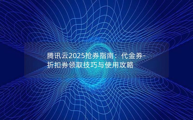 腾讯云2025抢券指南：代金券-折扣券领取技巧与使用攻略