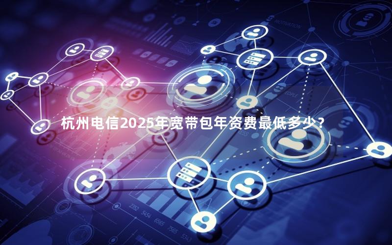 杭州电信2025年宽带包年资费最低多少？