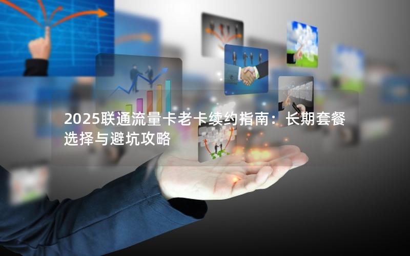 2025联通流量卡老卡续约指南：长期套餐选择与避坑攻略