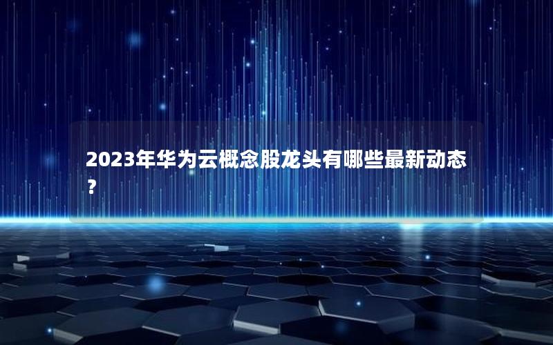 2023年华为云概念股龙头有哪些最新动态？