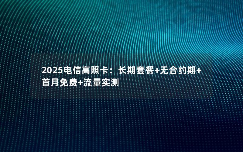 2025电信高照卡：长期套餐+无合约期+首月免费+流量实测