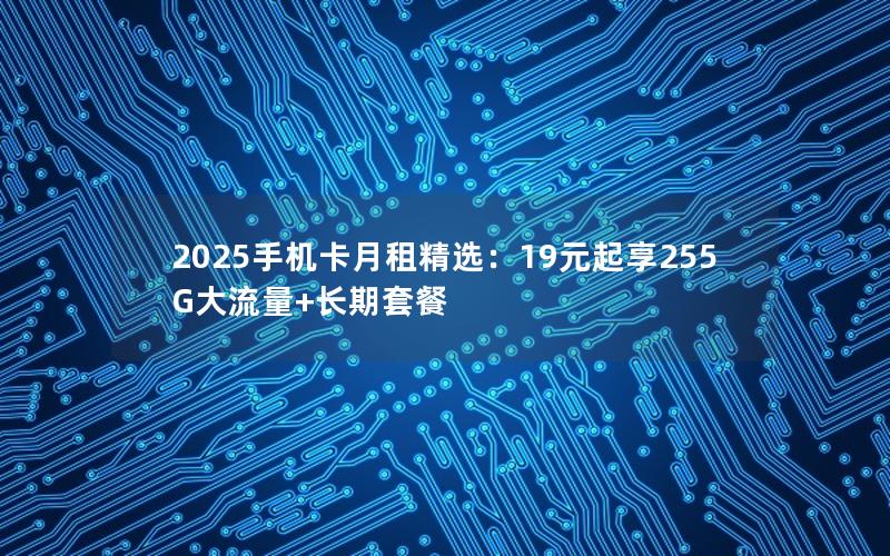 2025手机卡月租精选：19元起享255G大流量+长期套餐