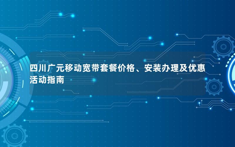 四川广元移动宽带套餐价格、安装办理及优惠活动指南