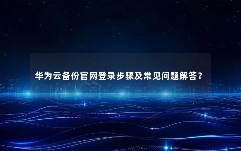 华为云备份官网登录步骤及常见问题解答？