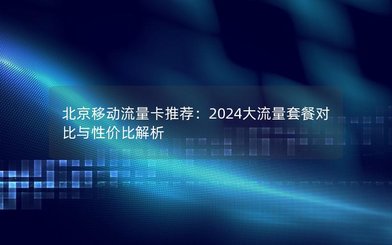 北京移动流量卡推荐：2024大流量套餐对比与性价比解析