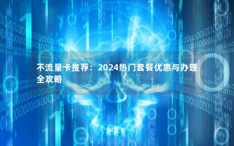 不流量卡推荐：2024热门套餐优惠与办理全攻略