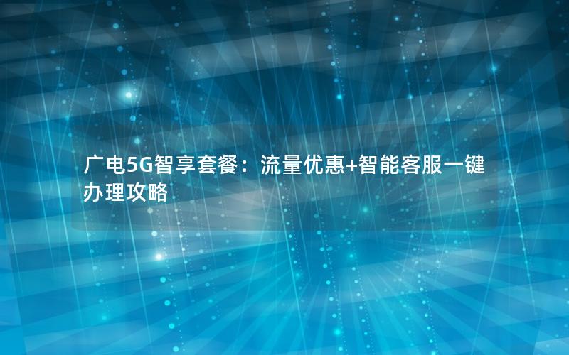 广电5G智享套餐：流量优惠+智能客服一键办理攻略