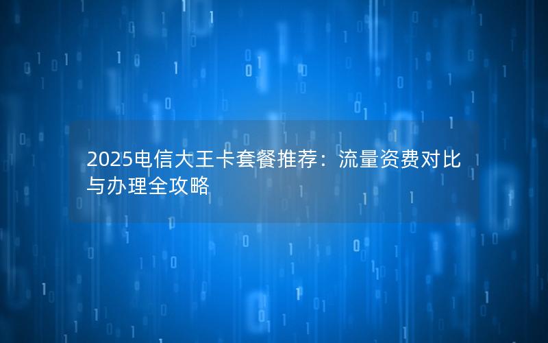 2025电信大王卡套餐推荐：流量资费对比与办理全攻略