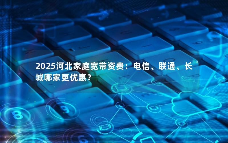 2025河北家庭宽带资费：电信、联通、长城哪家更优惠？