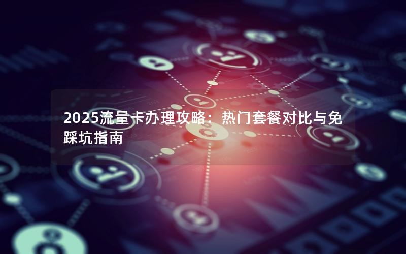 2025流量卡办理攻略：热门套餐对比与免踩坑指南