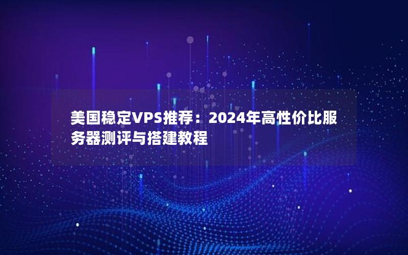 美国稳定VPS推荐：2024年高性价比服务器测评与搭建教程