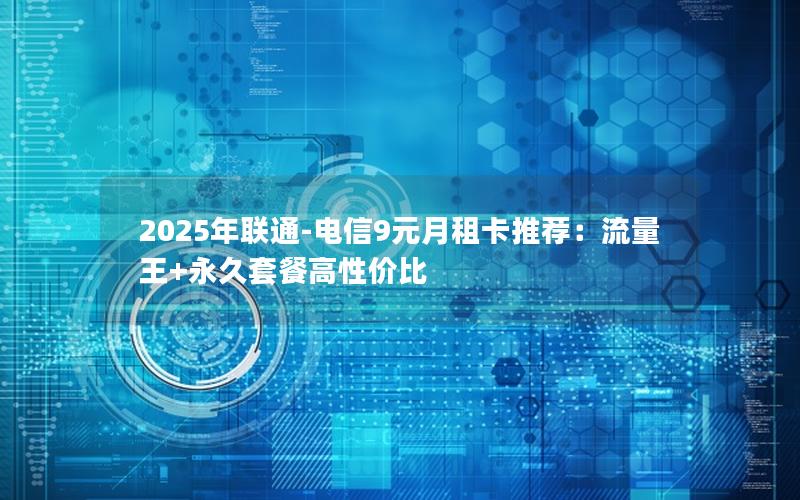 2025年联通-电信9元月租卡推荐：流量王+永久套餐高性价比