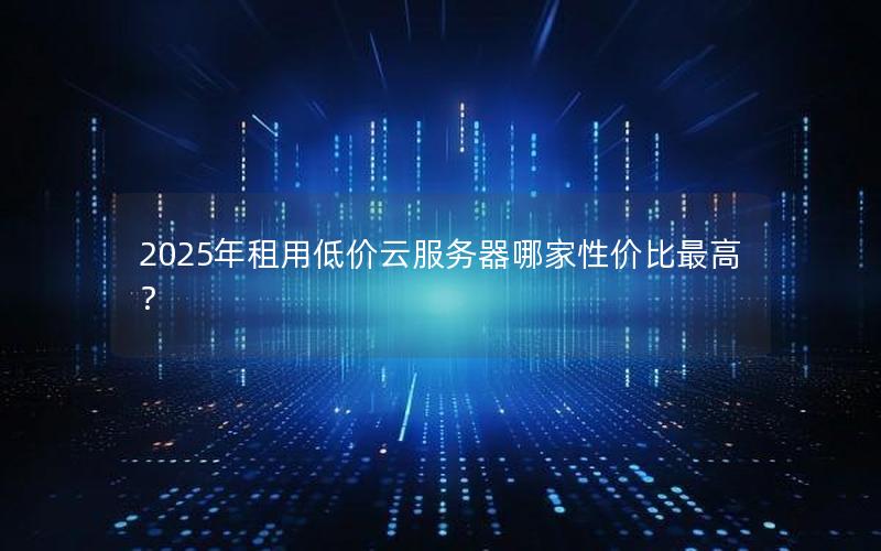 2025年租用低价云服务器哪家性价比最高？