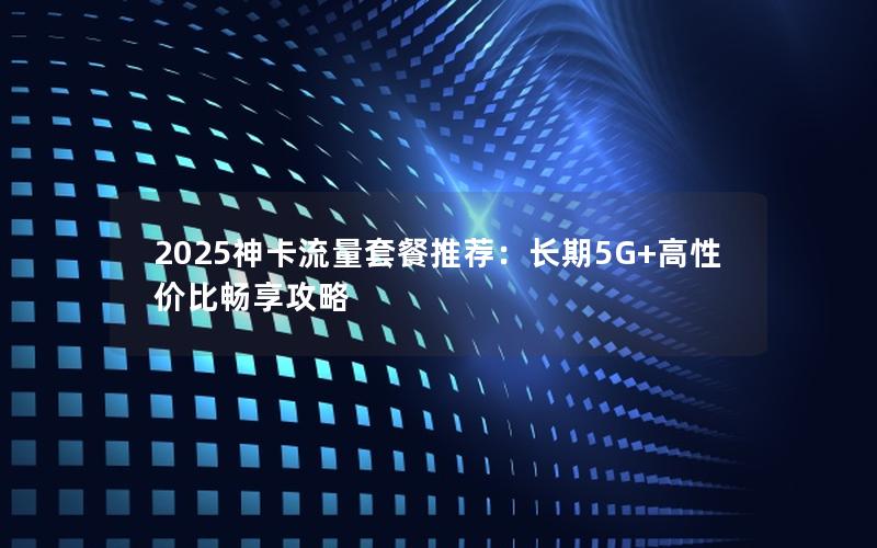 2025神卡流量套餐推荐：长期5G+高性价比畅享攻略