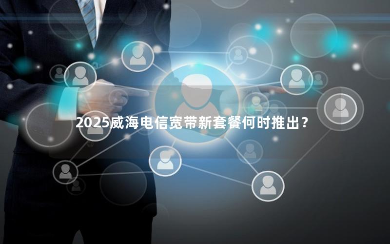 2025威海电信宽带新套餐何时推出？