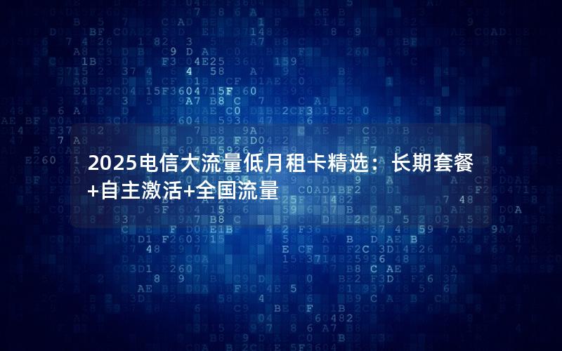 2025电信大流量低月租卡精选：长期套餐+自主激活+全国流量