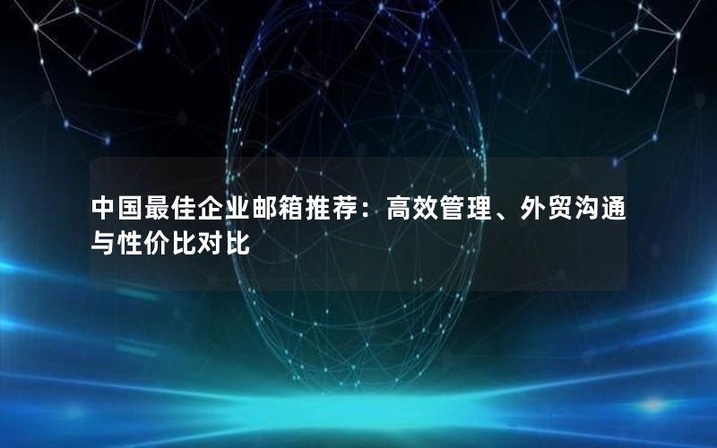 中国最佳企业邮箱推荐：高效管理、外贸沟通与性价比对比