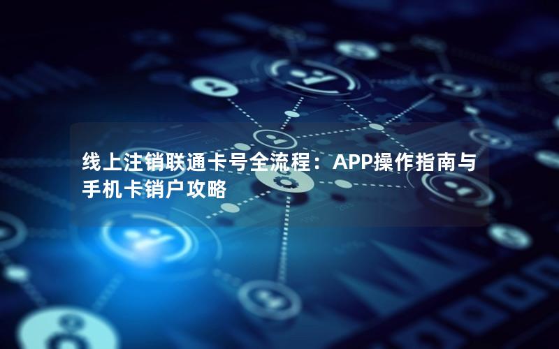 线上注销联通卡号全流程：APP操作指南与手机卡销户攻略