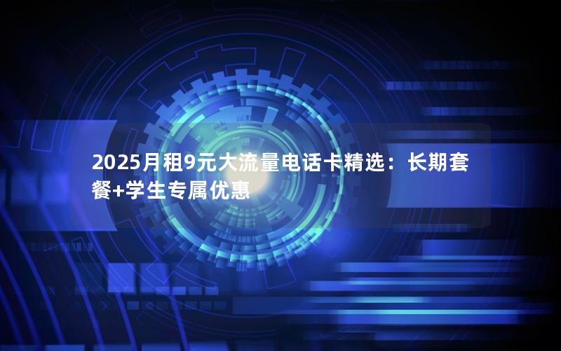 2025月租9元大流量电话卡精选：长期套餐+学生专属优惠