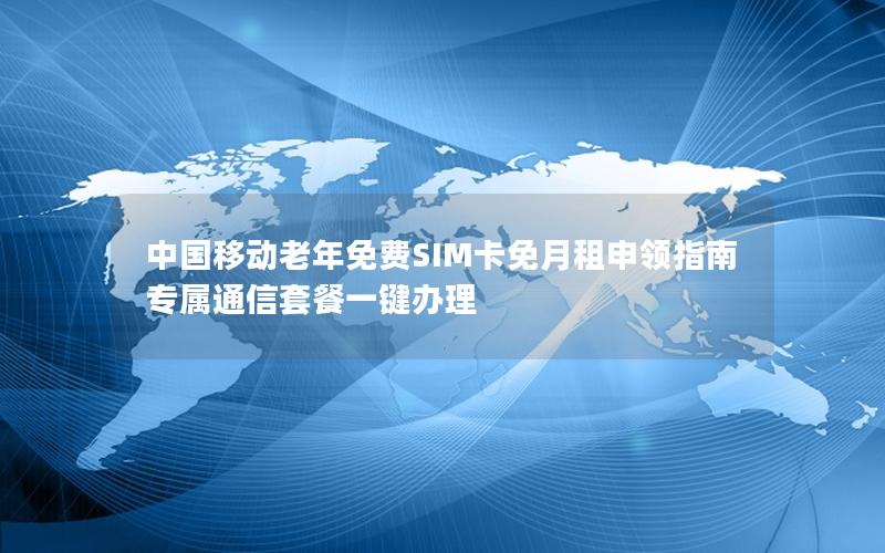 中国移动老年免费SIM卡免月租申领指南 专属通信套餐一键办理