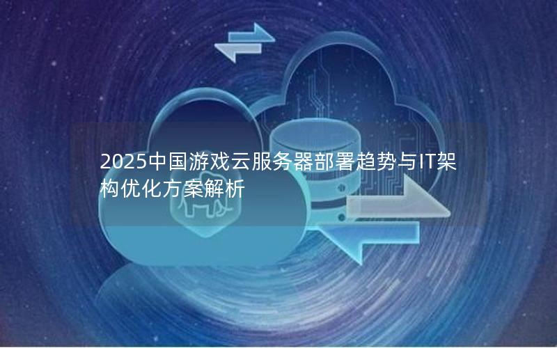 2025中国游戏云服务器部署趋势与IT架构优化方案解析